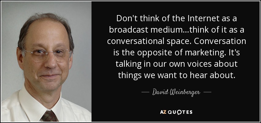 Don't think of the Internet as a broadcast medium...think of it as a conversational space. Conversation is the opposite of marketing. It's talking in our own voices about things we want to hear about. - David Weinberger