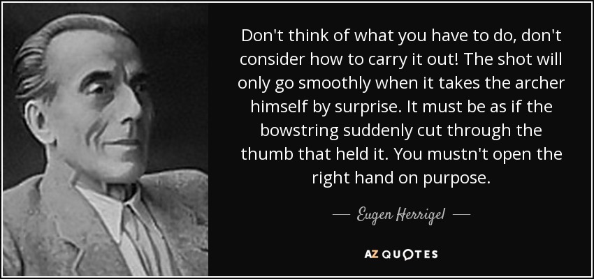 Don't think of what you have to do, don't consider how to carry it out! The shot will only go smoothly when it takes the archer himself by surprise. It must be as if the bowstring suddenly cut through the thumb that held it. You mustn't open the right hand on purpose. - Eugen Herrigel