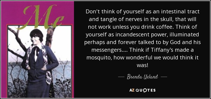 Don't think of yourself as an intestinal tract and tangle of nerves in the skull, that will not work unless you drink coffee. Think of yourself as incandescent power, illuminated perhaps and forever talked to by God and his messengers.... Think if Tiffany's made a mosquito, how wonderful we would think it was! - Brenda Ueland