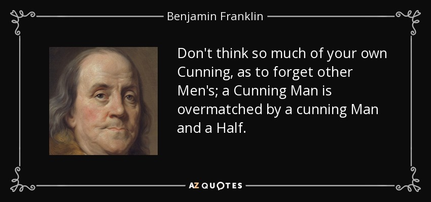 Don't think so much of your own Cunning, as to forget other Men's; a Cunning Man is overmatched by a cunning Man and a Half. - Benjamin Franklin