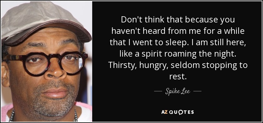 Don't think that because you haven't heard from me for a while that I went to sleep. I am still here, like a spirit roaming the night. Thirsty, hungry, seldom stopping to rest. - Spike Lee