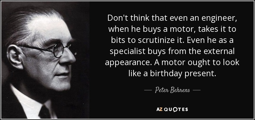 Don't think that even an engineer, when he buys a motor, takes it to bits to scrutinize it. Even he as a specialist buys from the external appearance. A motor ought to look like a birthday present. - Peter Behrens