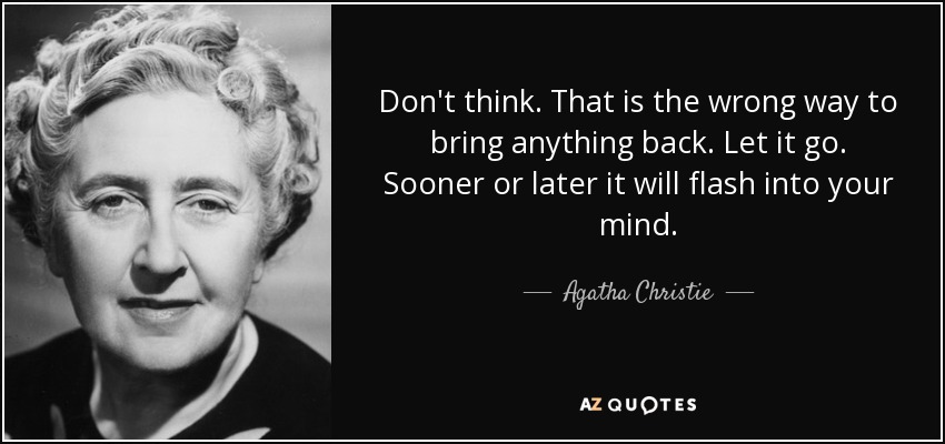 Don't think. That is the wrong way to bring anything back. Let it go. Sooner or later it will flash into your mind. - Agatha Christie