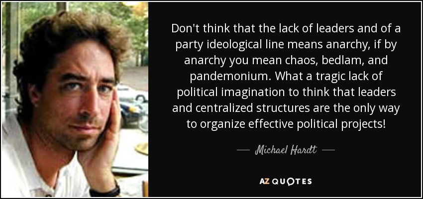 Don't think that the lack of leaders and of a party ideological line means anarchy, if by anarchy you mean chaos, bedlam, and pandemonium. What a tragic lack of political imagination to think that leaders and centralized structures are the only way to organize effective political projects! - Michael Hardt