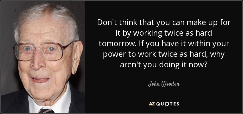 Don't think that you can make up for it by working twice as hard tomorrow. If you have it within your power to work twice as hard, why aren't you doing it now? - John Wooden