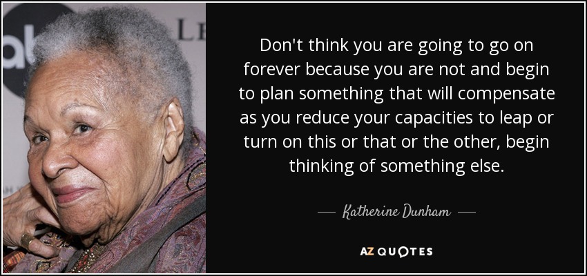 Don't think you are going to go on forever because you are not and begin to plan something that will compensate as you reduce your capacities to leap or turn on this or that or the other, begin thinking of something else. - Katherine Dunham
