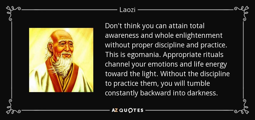 Don't think you can attain total awareness and whole enlightenment without proper discipline and practice. This is egomania. Appropriate rituals channel your emotions and life energy toward the light. Without the discipline to practice them, you will tumble constantly backward into darkness. - Laozi