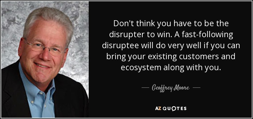 Don't think you have to be the disrupter to win. A fast-following disruptee will do very well if you can bring your existing customers and ecosystem along with you. - Geoffrey Moore
