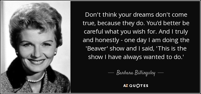 Don't think your dreams don't come true, because they do. You'd better be careful what you wish for. And I truly and honestly - one day I am doing the 'Beaver' show and I said, 'This is the show I have always wanted to do.' - Barbara Billingsley