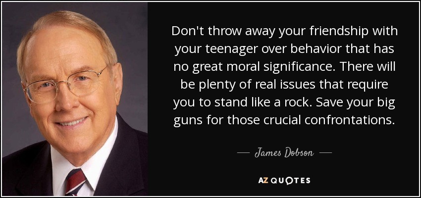 Don't throw away your friendship with your teenager over behavior that has no great moral significance. There will be plenty of real issues that require you to stand like a rock. Save your big guns for those crucial confrontations. - James Dobson