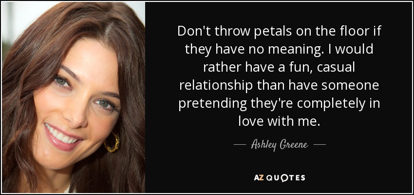 Don't throw petals on the floor if they have no meaning. I would rather have a fun, casual relationship than have someone pretending they're completely in love with me. - Ashley Greene