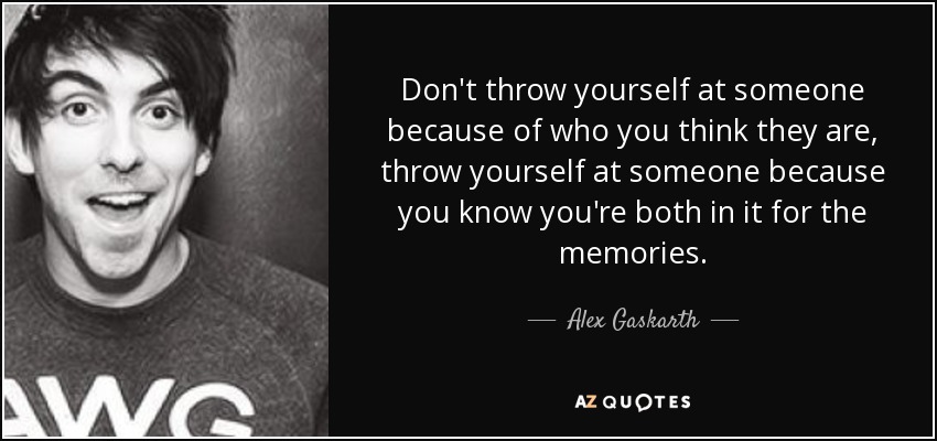 Don't throw yourself at someone because of who you think they are, throw yourself at someone because you know you're both in it for the memories. - Alex Gaskarth