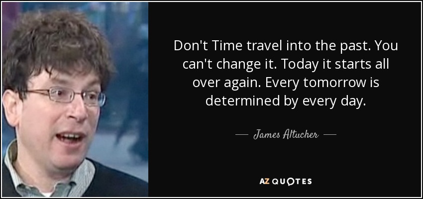 Don't Time travel into the past. You can't change it. Today it starts all over again. Every tomorrow is determined by every day. - James Altucher