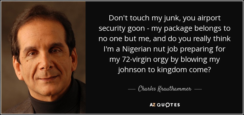Don't touch my junk, you airport security goon - my package belongs to no one but me, and do you really think I'm a Nigerian nut job preparing for my 72-virgin orgy by blowing my johnson to kingdom come? - Charles Krauthammer