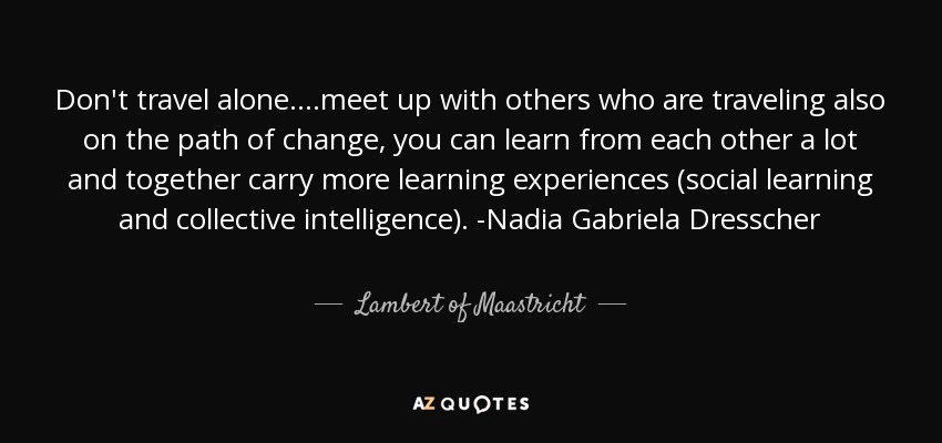 Don't travel alone....meet up with others who are traveling also on the path of change, you can learn from each other a lot and together carry more learning experiences (social learning and collective intelligence). -Nadia Gabriela Dresscher - Lambert of Maastricht