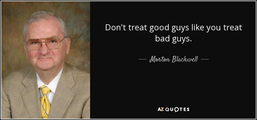 Don't treat good guys like you treat bad guys. - Morton Blackwell