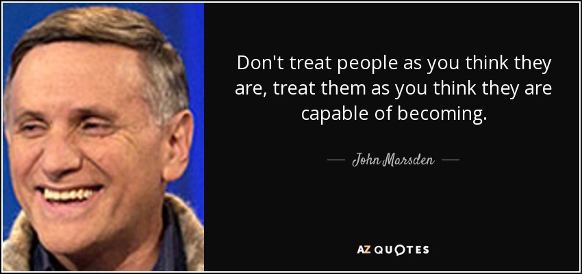 Don't treat people as you think they are, treat them as you think they are capable of becoming. - John Marsden