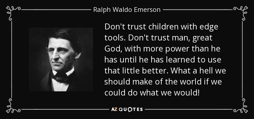 Don't trust children with edge tools. Don't trust man, great God, with more power than he has until he has learned to use that little better. What a hell we should make of the world if we could do what we would! - Ralph Waldo Emerson