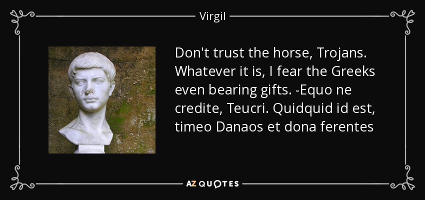 Don't trust the horse, Trojans. Whatever it is, I fear the Greeks even bearing gifts. -Equo ne credite, Teucri. Quidquid id est, timeo Danaos et dona ferentes - Virgil