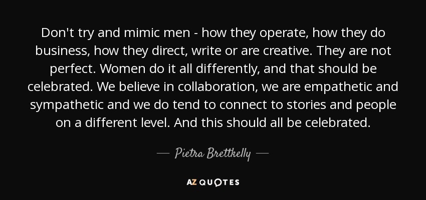 Don't try and mimic men - how they operate, how they do business, how they direct, write or are creative. They are not perfect. Women do it all differently, and that should be celebrated. We believe in collaboration, we are empathetic and sympathetic and we do tend to connect to stories and people on a different level. And this should all be celebrated. - Pietra Brettkelly