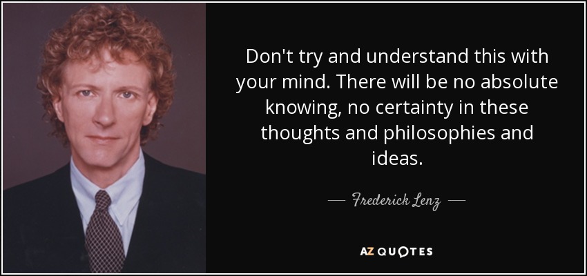 Don't try and understand this with your mind. There will be no absolute knowing, no certainty in these thoughts and philosophies and ideas. - Frederick Lenz