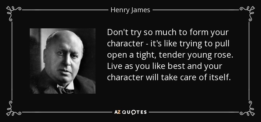 Don't try so much to form your character - it's like trying to pull open a tight, tender young rose. Live as you like best and your character will take care of itself. - Henry James