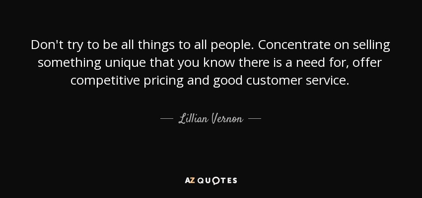 Don't try to be all things to all people. Concentrate on selling something unique that you know there is a need for, offer competitive pricing and good customer service. - Lillian Vernon