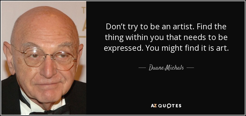 Don’t try to be an artist. Find the thing within you that needs to be expressed. You might find it is art. - Duane Michals