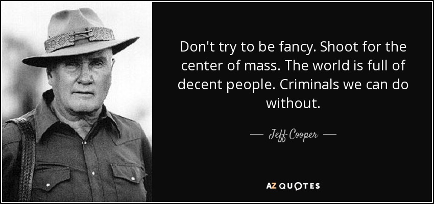 Don't try to be fancy. Shoot for the center of mass. The world is full of decent people. Criminals we can do without. - Jeff Cooper