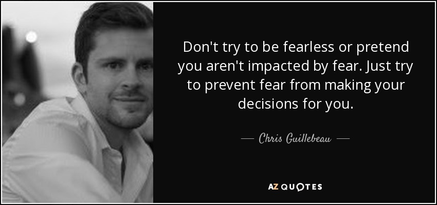 Don't try to be fearless or pretend you aren't impacted by fear. Just try to prevent fear from making your decisions for you. - Chris Guillebeau
