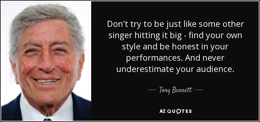 Don't try to be just like some other singer hitting it big - find your own style and be honest in your performances. And never underestimate your audience. - Tony Bennett