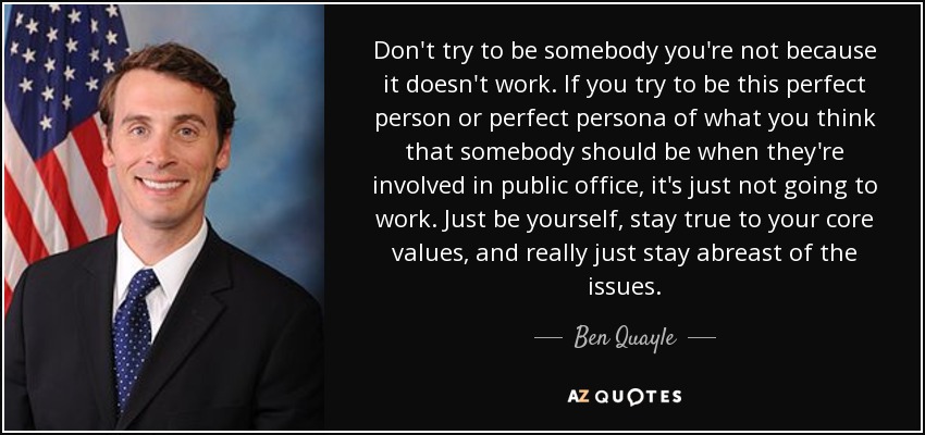 Don't try to be somebody you're not because it doesn't work. If you try to be this perfect person or perfect persona of what you think that somebody should be when they're involved in public office, it's just not going to work. Just be yourself, stay true to your core values, and really just stay abreast of the issues. - Ben Quayle