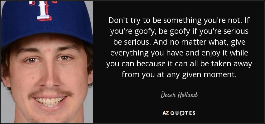 Don't try to be something you're not. If you're goofy, be goofy if you're serious be serious. And no matter what, give everything you have and enjoy it while you can because it can all be taken away from you at any given moment. - Derek Holland