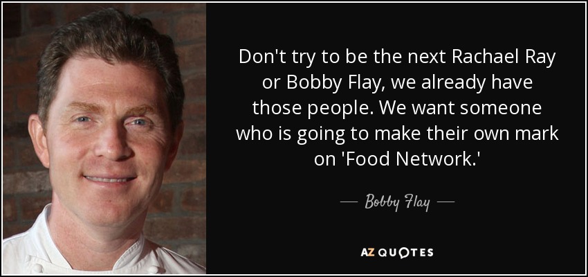 Don't try to be the next Rachael Ray or Bobby Flay, we already have those people. We want someone who is going to make their own mark on 'Food Network.' - Bobby Flay