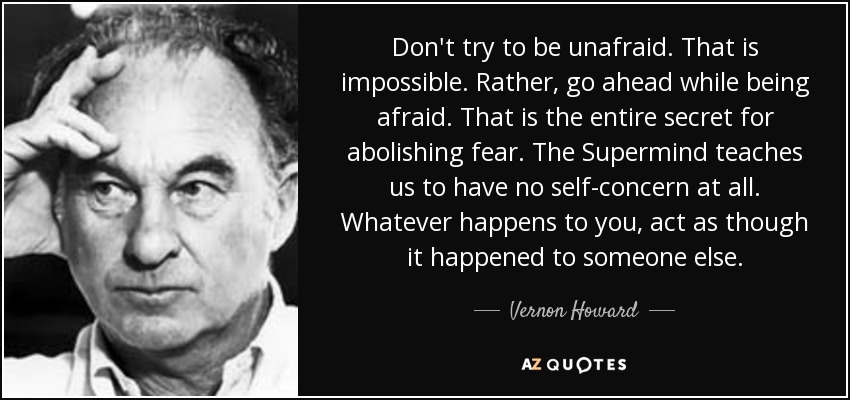 Don't try to be unafraid. That is impossible. Rather, go ahead while being afraid. That is the entire secret for abolishing fear. The Supermind teaches us to have no self-concern at all. Whatever happens to you, act as though it happened to someone else. - Vernon Howard