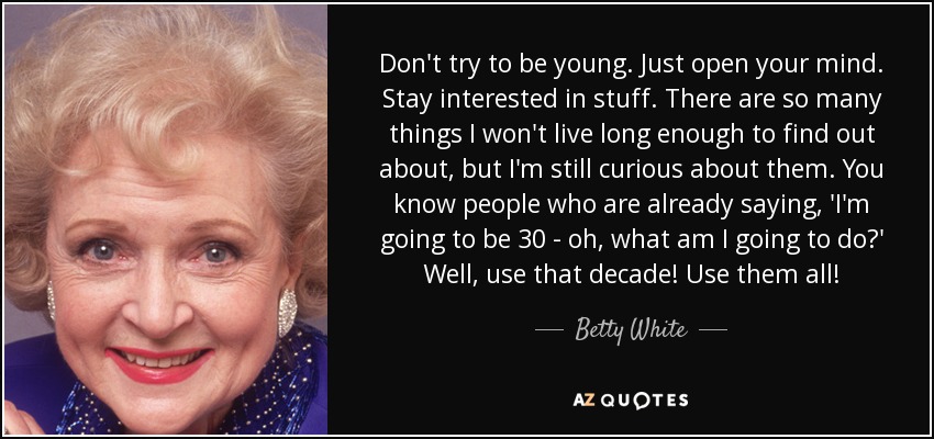 Don't try to be young. Just open your mind. Stay interested in stuff. There are so many things I won't live long enough to find out about, but I'm still curious about them. You know people who are already saying, 'I'm going to be 30 - oh, what am I going to do?' Well, use that decade! Use them all! - Betty White