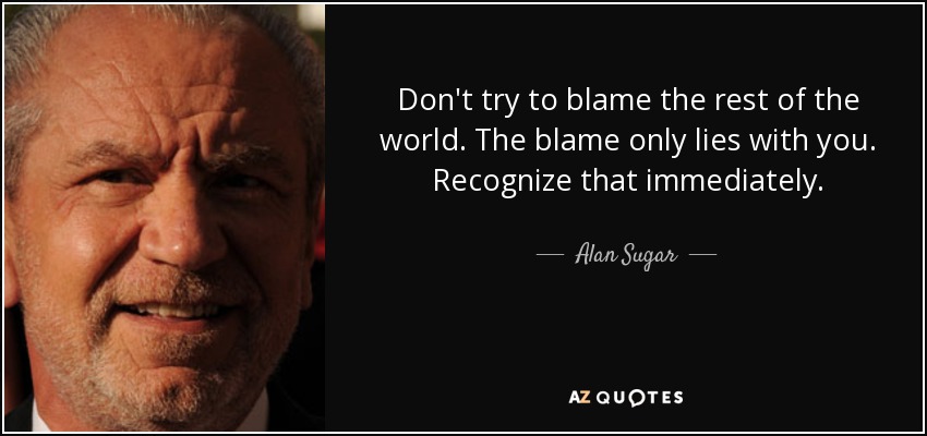 Don't try to blame the rest of the world. The blame only lies with you. Recognize that immediately. - Alan Sugar