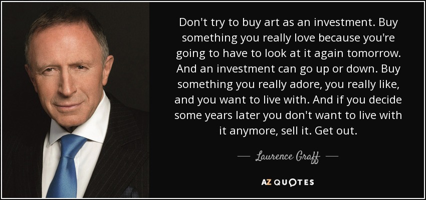 Don't try to buy art as an investment. Buy something you really love because you're going to have to look at it again tomorrow. And an investment can go up or down. Buy something you really adore, you really like, and you want to live with. And if you decide some years later you don't want to live with it anymore, sell it. Get out. - Laurence Graff