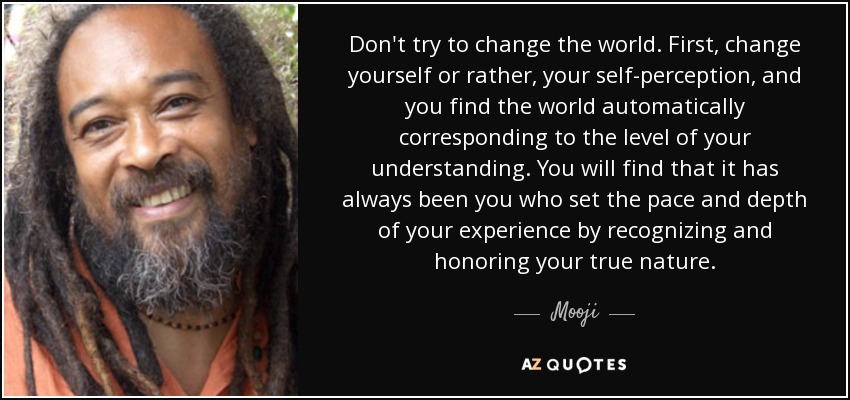 Don't try to change the world. First, change yourself or rather, your self-perception, and you find the world automatically corresponding to the level of your understanding. You will find that it has always been you who set the pace and depth of your experience by recognizing and honoring your true nature. - Mooji
