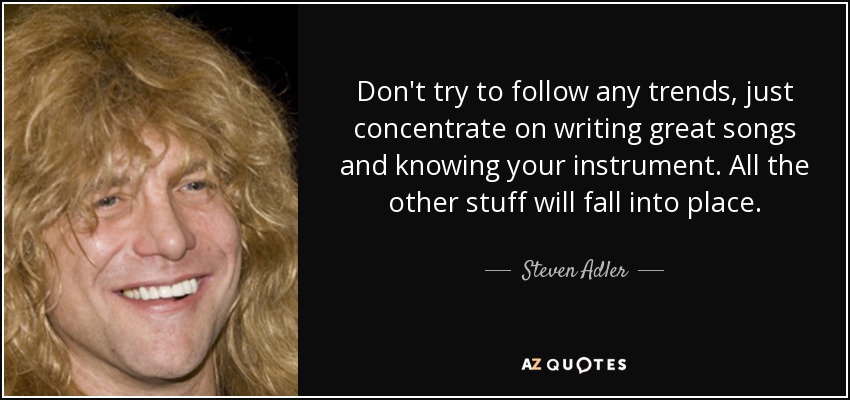 Don't try to follow any trends, just concentrate on writing great songs and knowing your instrument. All the other stuff will fall into place. - Steven Adler