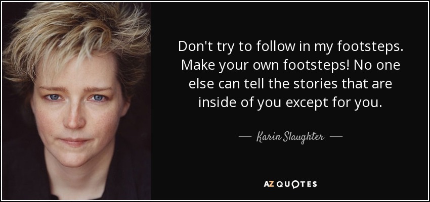 Don't try to follow in my footsteps. Make your own footsteps! No one else can tell the stories that are inside of you except for you. - Karin Slaughter