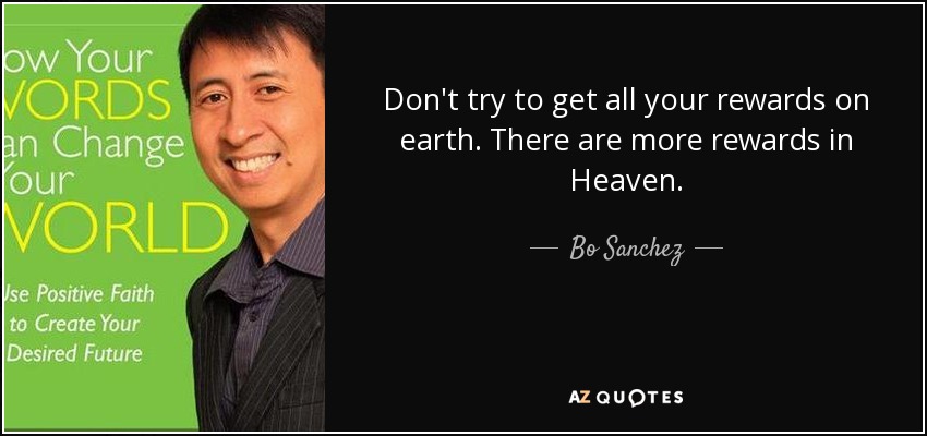 Don't try to get all your rewards on earth. There are more rewards in Heaven. - Bo Sanchez