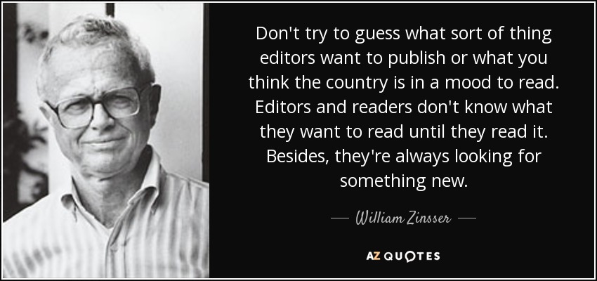 Don't try to guess what sort of thing editors want to publish or what you think the country is in a mood to read. Editors and readers don't know what they want to read until they read it. Besides, they're always looking for something new. - William Zinsser