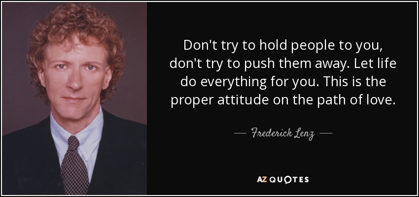 Don't try to hold people to you, don't try to push them away. Let life do everything for you. This is the proper attitude on the path of love. - Frederick Lenz