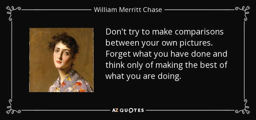 Don't try to make comparisons between your own pictures. Forget what you have done and think only of making the best of what you are doing. - William Merritt Chase