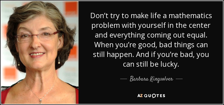 Don’t try to make life a mathematics problem with yourself in the center and everything coming out equal. When you’re good, bad things can still happen. And if you’re bad, you can still be lucky. - Barbara Kingsolver