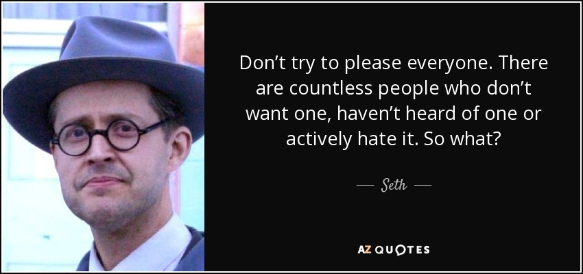 Don’t try to please everyone. There are countless people who don’t want one, haven’t heard of one or actively hate it. So what? - Seth