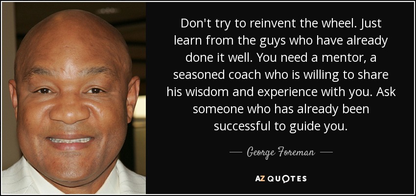 Don't try to reinvent the wheel. Just learn from the guys who have already done it well. You need a mentor, a seasoned coach who is willing to share his wisdom and experience with you. Ask someone who has already been successful to guide you. - George Foreman