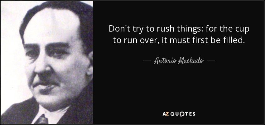 Don't try to rush things: for the cup to run over, it must first be filled. - Antonio Machado