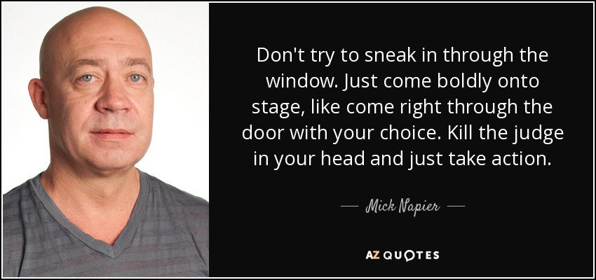 Don't try to sneak in through the window. Just come boldly onto stage, like come right through the door with your choice. Kill the judge in your head and just take action. - Mick Napier